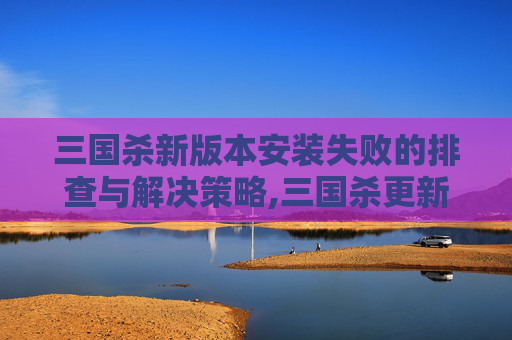 三国杀新版本安装失败的排查与解决策略,三国杀更新后安装不了