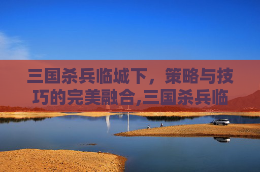 三国杀兵临城下，策略与技巧的完美融合,三国杀兵临城下平局