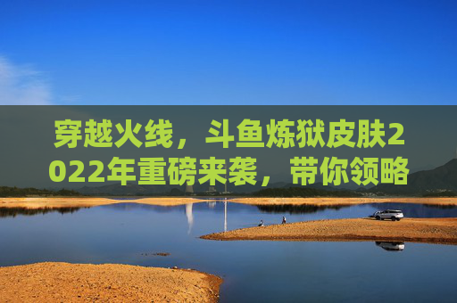 穿越火线，斗鱼炼狱皮肤2022年重磅来袭，带你领略不一样的战场风采！,cf炼狱斗鱼皮肤多少钱