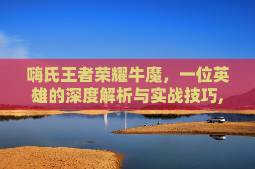 嗨氏王者荣耀牛魔，一位英雄的深度解析与实战技巧,王者荣耀牛魔2020视频教学
