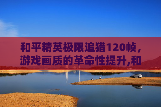 和平精英极限追猎120帧，游戏画质的革命性提升,和平精英极限追猎模式吃鸡