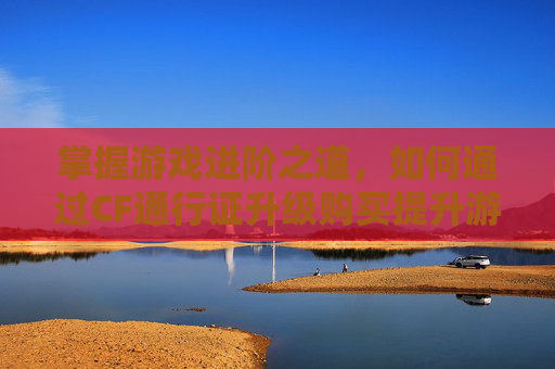 掌握游戏进阶之道，如何通过CF通行证升级购买提升游戏体验,cf通行证怎么升级