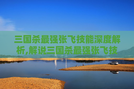 三国杀最强张飞技能深度解析,解说三国杀最强张飞技能是什么
