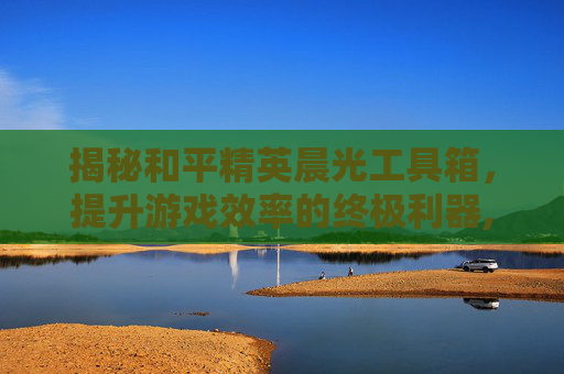 揭秘和平精英晨光工具箱，提升游戏效率的终极利器,和平精英晨光图片软件