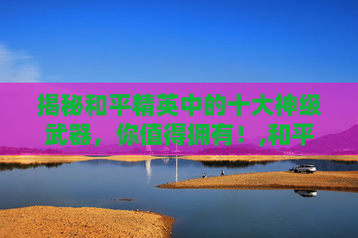 揭秘和平精英中的十大神级武器，你值得拥有！,和平精英10大武器图片