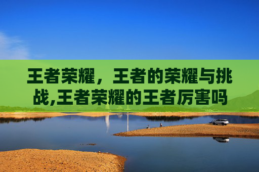 王者荣耀，王者的荣耀与挑战,王者荣耀的王者厉害吗怎么玩