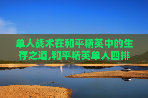 单人战术在和平精英中的生存之道,和平精英单人四排视频