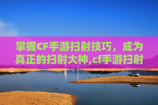 掌握CF手游扫射技巧，成为真正的扫射大神,cf手游扫射大神是谁