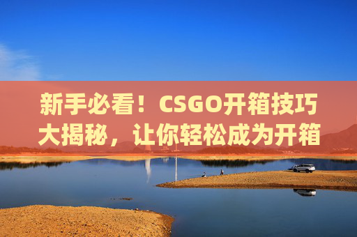 新手必看！CSGO开箱技巧大揭秘，让你轻松成为开箱高手,csgo开箱值不值得