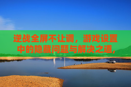 逆战全屏不让调，游戏设置中的隐藏问题与解决之道,逆战全屏不让调怎么回事