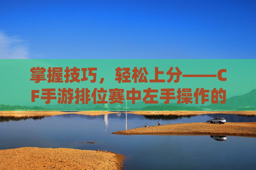掌握技巧，轻松上分——CF手游排位赛中左手操作的秘诀,穿越火线手游排位界面怎么换