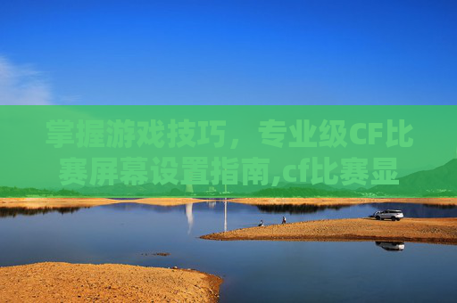 掌握游戏技巧，专业级CF比赛屏幕设置指南,cf比赛显示屏