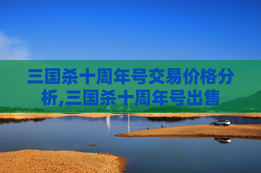 三国杀十周年号交易价格分析,三国杀十周年号出售