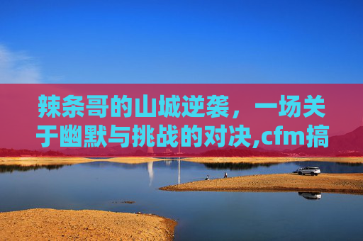 辣条哥的山城逆袭，一场关于幽默与挑战的对决,cfm搞笑辣条哥-第1张图片-游戏守望资讯网