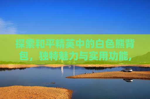 探索和平精英中的白色熊背包，独特魅力与实用功能,和平精英白色熊背包怎么获得