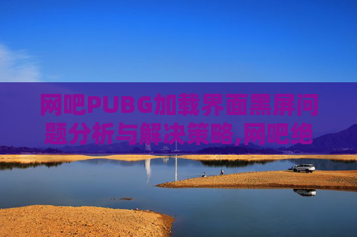 网吧PUBG加载界面黑屏问题分析与解决策略,网吧绝地求生黑屏