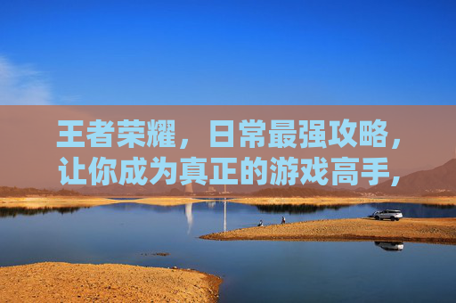 王者荣耀，日常最强攻略，让你成为真正的游戏高手,王者 最强