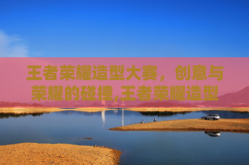 王者荣耀造型大赛，创意与荣耀的碰撞,王者荣耀造型大赛怎么参加