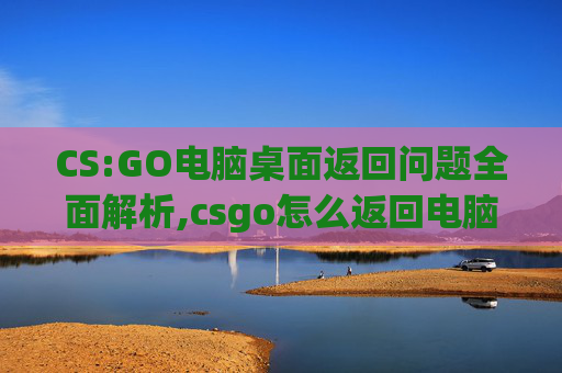 CS:GO电脑桌面返回问题全面解析,csgo怎么返回电脑桌面