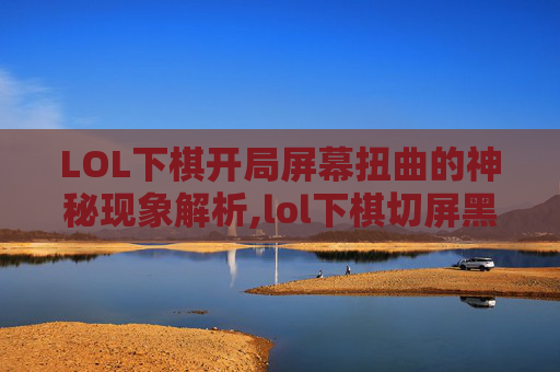 LOL下棋开局屏幕扭曲的神秘现象解析,lol下棋切屏黑屏