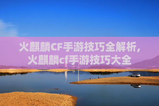 火麒麟CF手游技巧全解析,火麒麟cf手游技巧大全