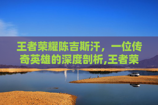 王者荣耀陈吉斯汗，一位传奇英雄的深度剖析,王者荣耀成吉思汗改名苍的原因