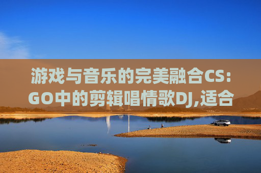 游戏与音乐的完美融合CS:GO中的剪辑唱情歌DJ,适合csgo剪辑的音乐