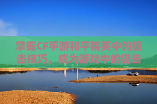 掌握CF手游和平精英中的狙击技巧，成为游戏中的狙击高手！,cf手游打狙击