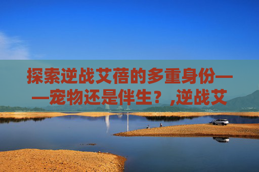 探索逆战艾蓓的多重身份——宠物还是伴生？,逆战艾蓓多少钱