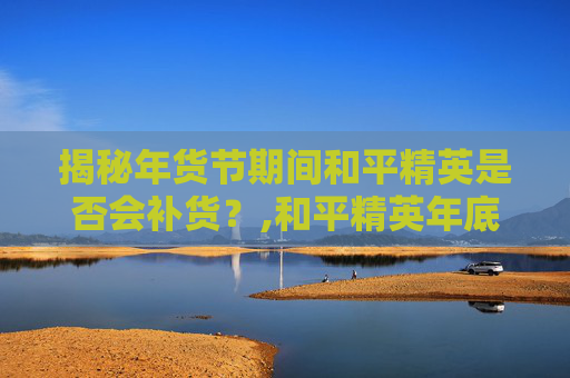 揭秘年货节期间和平精英是否会补货？,和平精英年底活动