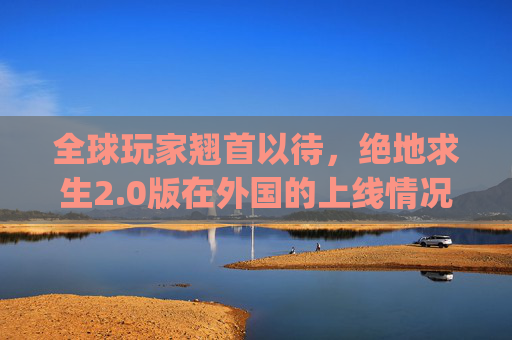 全球玩家翘首以待，绝地求生2.0版在外国的上线情况,pubg2会在国内上线吗-第1张图片-游戏守望资讯网