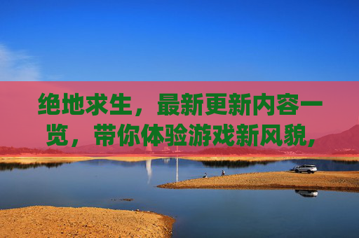 绝地求生，最新更新内容一览，带你体验游戏新风貌,pubg更新公告更新时间