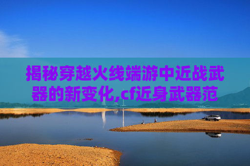 揭秘穿越火线端游中近战武器的新变化,cf近身武器范围距离数据
