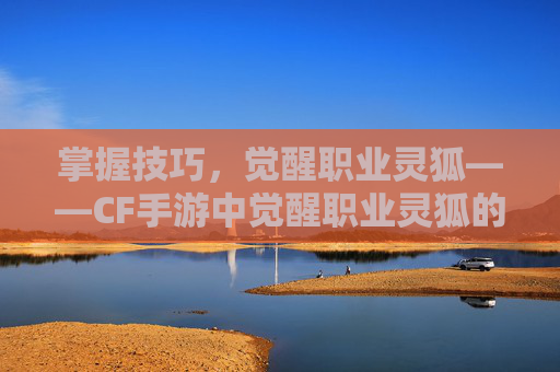 掌握技巧，觉醒职业灵狐——CF手游中觉醒职业灵狐的详细指南,穿越火线如何获得灵狐