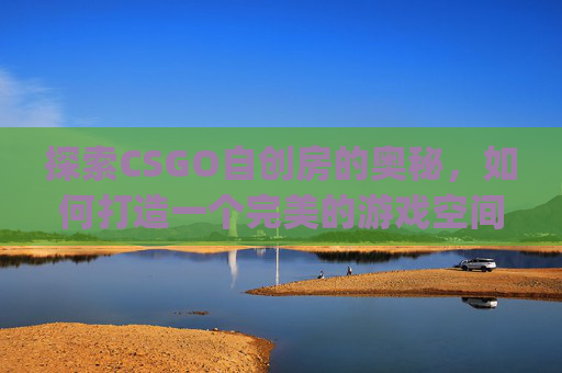 探索CSGO自创房的奥秘，如何打造一个完美的游戏空间,csgo自建房间指令大全