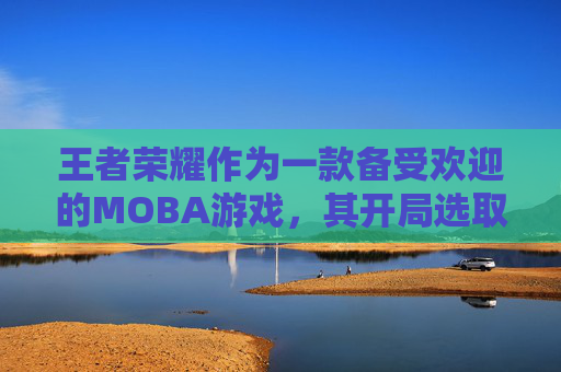 王者荣耀作为一款备受欢迎的MOBA游戏，其开局选取英雄的策略对于玩家的游戏体验有着至关重要的影响。本文将深入探讨在王者荣耀中如何高效地选择开局英雄，以及如何根据不同的游戏阶段和对手类型来做出最佳决策。,王者荣耀开局选取英雄