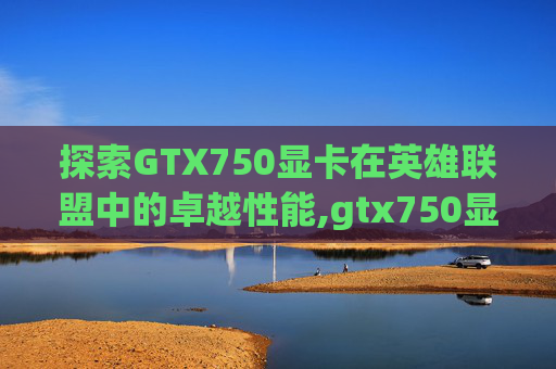 探索GTX750显卡在英雄联盟中的卓越性能,gtx750显卡多少钱