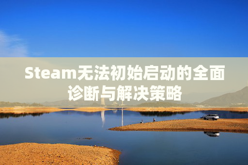 Steam无法初始启动的全面诊断与解决策略