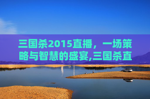 三国杀2015直播，一场策略与智慧的盛宴,三国杀直播视频