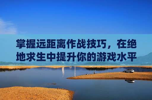 掌握远距离作战技巧，在绝地求生中提升你的游戏水平,pubg远距离开枪打不到