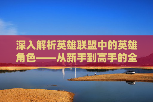 深入解析英雄联盟中的英雄角色——从新手到高手的全方位指南,lol官网英雄视频在哪看