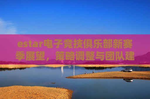 estar电子竞技俱乐部新赛季展望，策略调整与团队建设,lol新赛季重置是什么时候