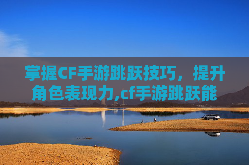 掌握CF手游跳跃技巧，提升角色表现力,cf手游跳跃能力好的角色推荐