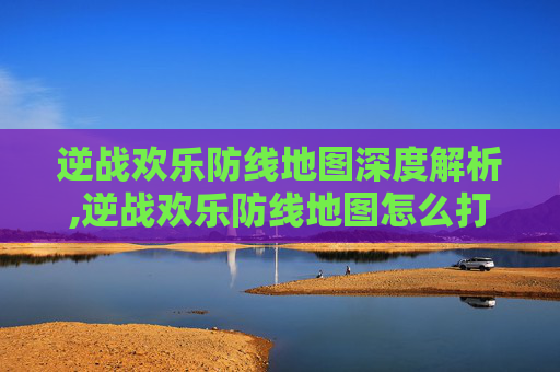 逆战欢乐防线地图深度解析,逆战欢乐防线地图怎么打开