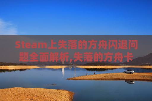 Steam上失落的方舟闪退问题全面解析,失落的方舟卡在进游戏
