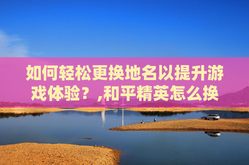 如何轻松更换地名以提升游戏体验？,和平精英怎么换地址