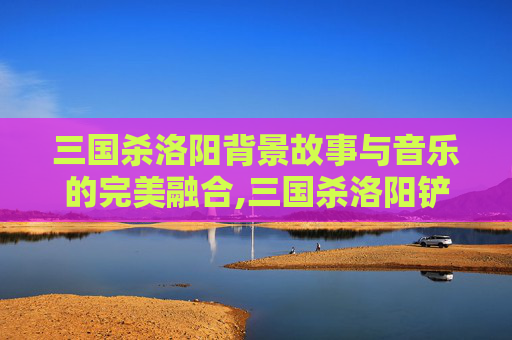 三国杀洛阳背景故事与音乐的完美融合,三国杀洛阳铲