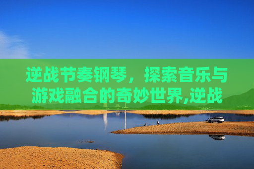 逆战节奏钢琴，探索音乐与游戏融合的奇妙世界,逆战 钢琴