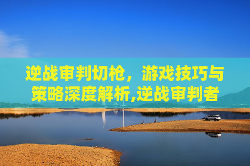 逆战审判切枪，游戏技巧与策略深度解析,逆战审判者