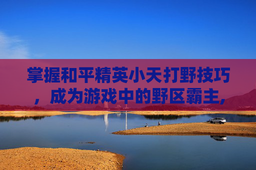 掌握和平精英小天打野技巧，成为游戏中的野区霸主,小天,和平精英